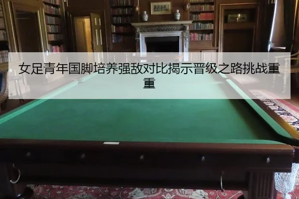 女足青年国脚培养强敌对比揭示晋级之路挑战重重